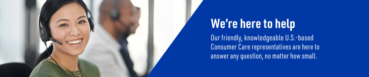 We're here to help. Our Friendly, knowledgeable U.S-based Consumer Care representatives are here to answer any question, no matter how small.