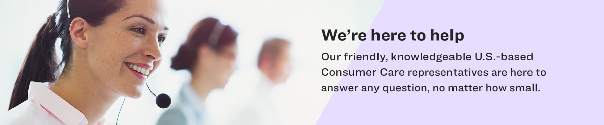 We're here to help. Our Friendly, knowledgeable U.S-based Consumer Care representatives are here to answer any question, no matter how small.